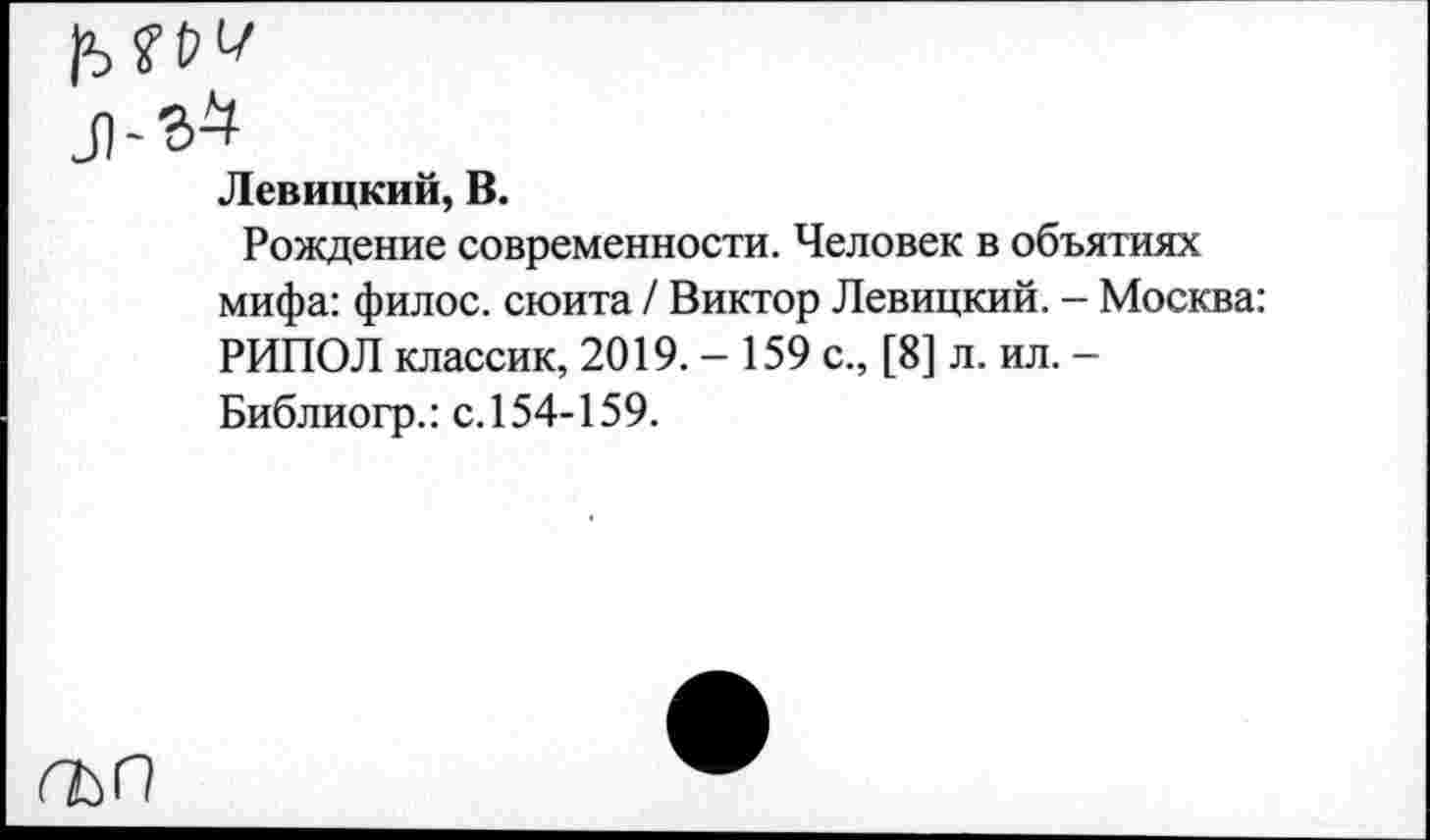 ﻿гъп
Левицкий, В.
Рождение современности. Человек в объятиях мифа: филос. сюита / Виктор Левицкий. - Москва: РИПОЛ классик, 2019.- 159 с., [8] л. ил. -Библиогр.: с. 154-159.